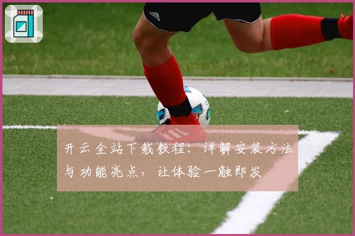 开云全站下载教程：详解安装方法与功能亮点，让体验一触即发