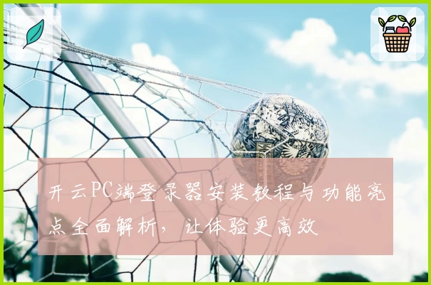 开云PC端登录器安装教程与功能亮点全面解析，让体验更高效