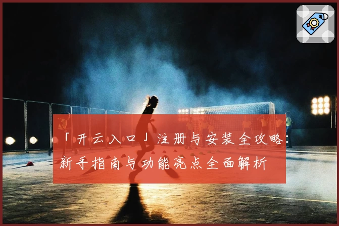 「开云入口」注册与安装全攻略：新手指南与功能亮点全面解析