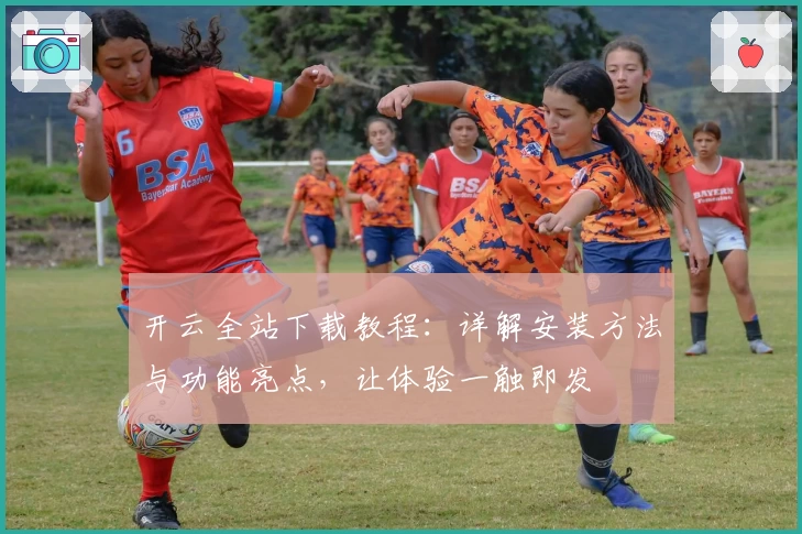 开云全站下载教程：详解安装方法与功能亮点，让体验一触即发